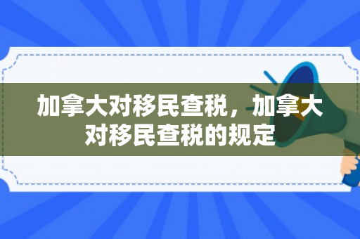 加拿大对移民查税，加拿大对移民查税的规定