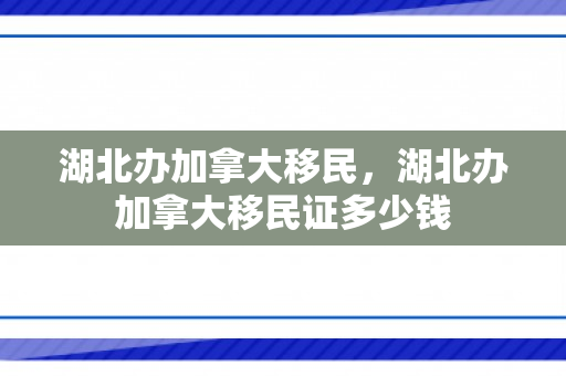 湖北办加拿大移民，湖北办加拿大移民证多少钱