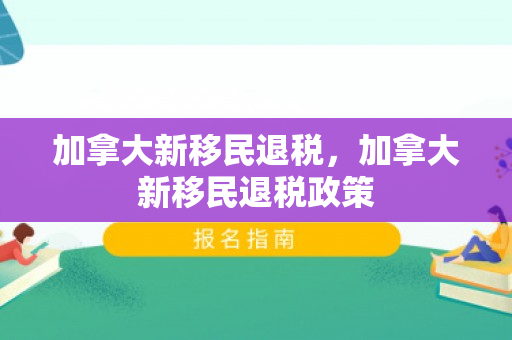 加拿大新移民退税，加拿大新移民退税政策