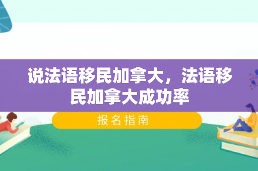 说法语移民加拿大，法语移民加拿大成功率
