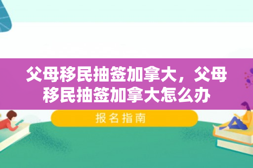 父母移民抽签加拿大，父母移民抽签加拿大怎么办