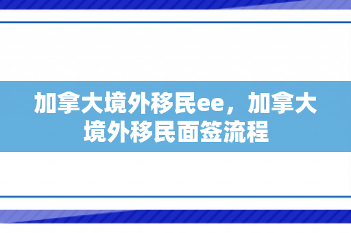 加拿大境外移民ee，加拿大境外移民面签流程