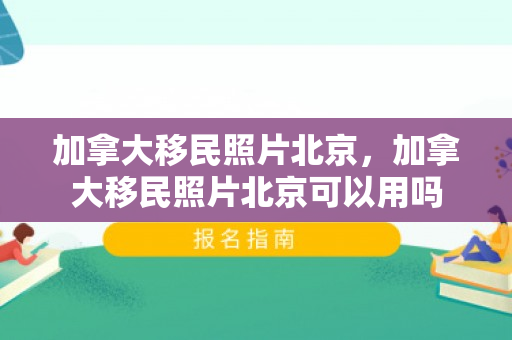 加拿大移民照片北京，加拿大移民照片北京可以用吗