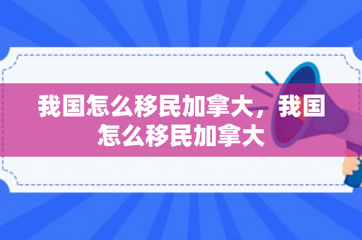 我国怎么移民加拿大，我国怎么移民加拿大