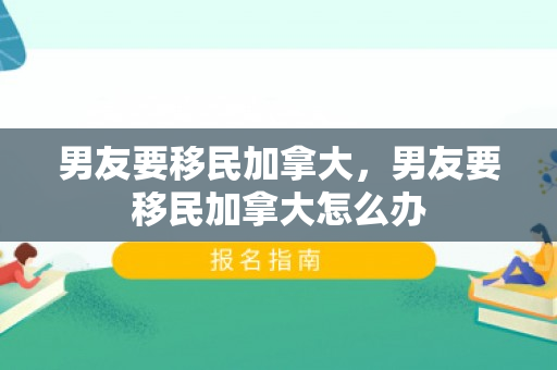 男友要移民加拿大，男友要移民加拿大怎么办