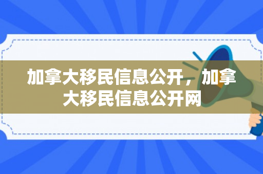 加拿大移民信息公开，加拿大移民信息公开网