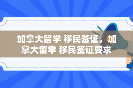 加拿大留学 移民签证，加拿大留学 移民签证要求