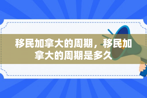 移民加拿大的周期，移民加拿大的周期是多久