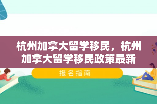 杭州加拿大留学移民，杭州加拿大留学移民政策最新