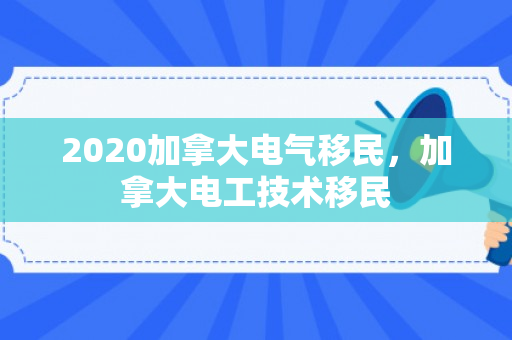 2020加拿大电气移民，加拿大电工技术移民