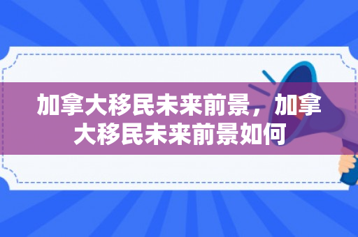 加拿大移民未来前景，加拿大移民未来前景如何