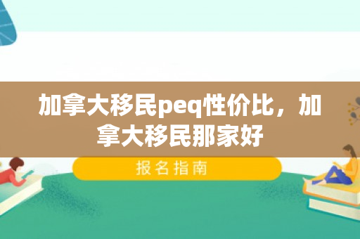 加拿大移民peq性价比，加拿大移民那家好