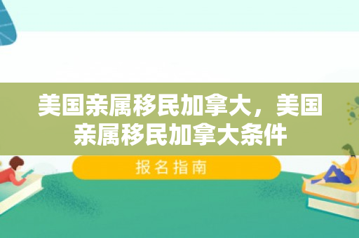 美国亲属移民加拿大，美国亲属移民加拿大条件
