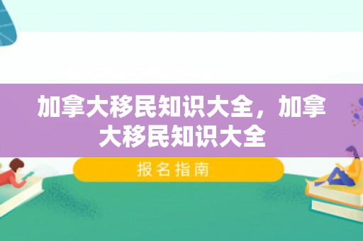 加拿大移民知识大全，加拿大移民知识大全