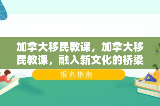 加拿大移民教课，加拿大移民教课，融入新文化的桥梁