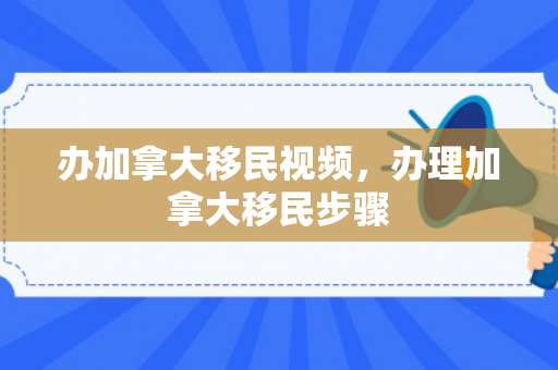 办加拿大移民视频，办理加拿大移民步骤