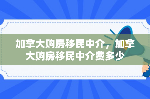 加拿大购房移民中介，加拿大购房移民中介费多少
