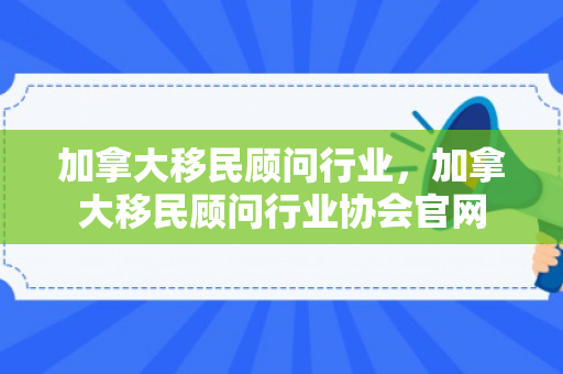 加拿大移民顾问行业，加拿大移民顾问行业协会官网