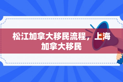 松江加拿大移民流程，上海加拿大移民