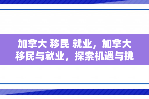 加拿大 移民 就业，加拿大移民与就业，探索机遇与挑战