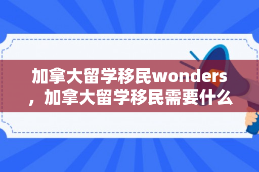 加拿大留学移民wonders，加拿大留学移民需要什么条件才可以
