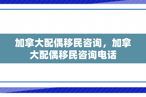 加拿大配偶移民咨询，加拿大配偶移民咨询电话