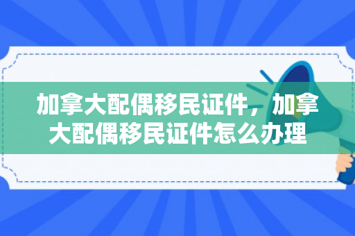 加拿大配偶移民证件，加拿大配偶移民证件怎么办理