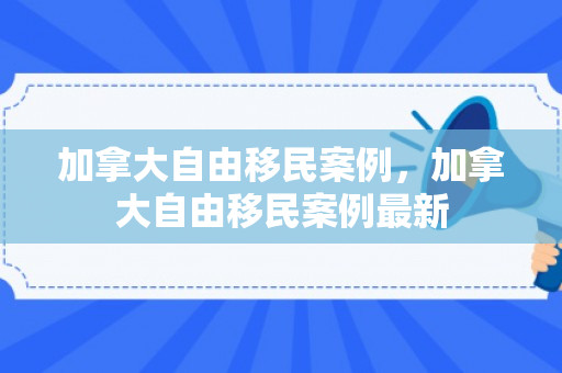 加拿大自由移民案例，加拿大自由移民案例最新