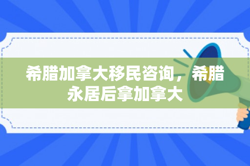 希腊加拿大移民咨询，希腊永居后拿加拿大