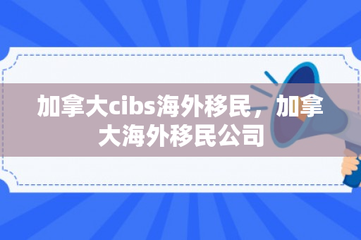 加拿大cibs海外移民，加拿大海外移民公司