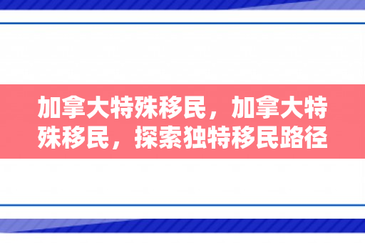 加拿大特殊移民，加拿大特殊移民，探索独特移民路径与机遇
