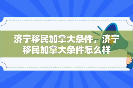济宁移民加拿大条件，济宁移民加拿大条件怎么样