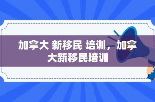 加拿大 新移民 培训，加拿大新移民培训