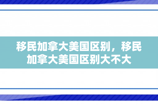 移民加拿大美国区别，移民加拿大美国区别大不大