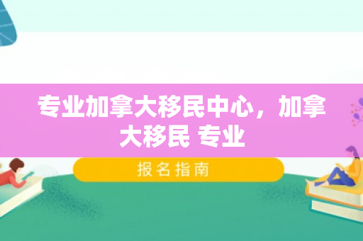 专业加拿大移民中心，加拿大移民 专业