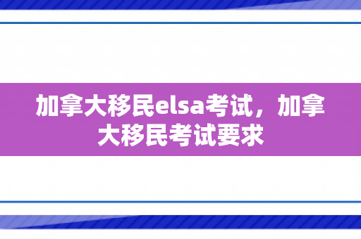 加拿大移民elsa考试，加拿大移民考试要求