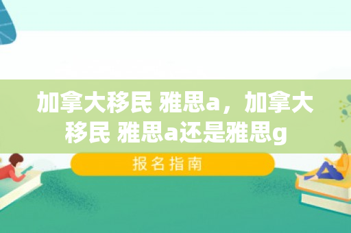 加拿大移民 雅思a，加拿大移民 雅思a还是雅思g