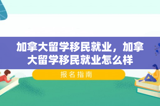 加拿大留学移民就业，加拿大留学移民就业怎么样