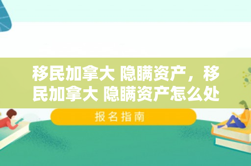 移民加拿大 隐瞒资产，移民加拿大 隐瞒资产怎么处理