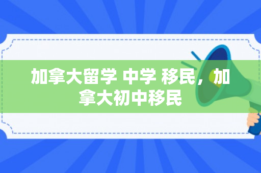 加拿大留学 中学 移民，加拿大初中移民