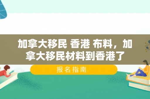 加拿大移民 香港 布料，加拿大移民材料到香港了