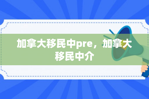 加拿大移民中pre，加拿大移民中介