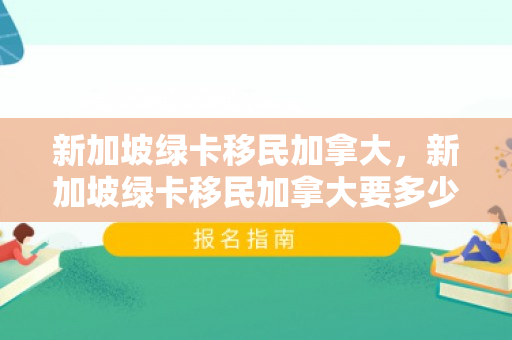 新加坡绿卡移民加拿大，新加坡绿卡移民加拿大要多少钱
