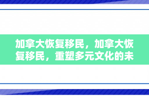 加拿大恢复移民，加拿大恢复移民，重塑多元文化的未来之路