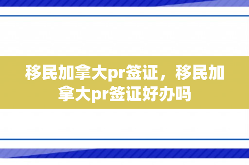 移民加拿大pr签证，移民加拿大pr签证好办吗
