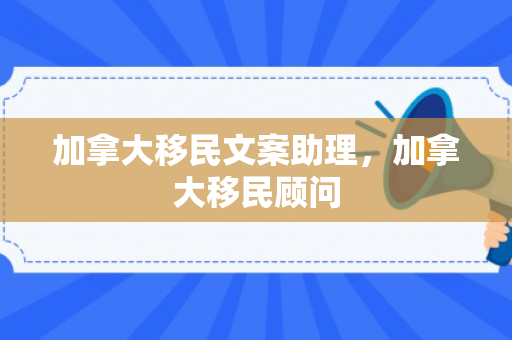 加拿大移民文案助理，加拿大移民顾问