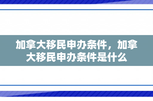 加拿大移民申办条件，加拿大移民申办条件是什么