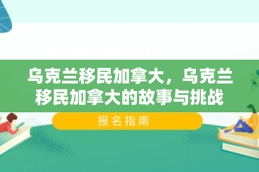 乌克兰移民加拿大，乌克兰移民加拿大的故事与挑战