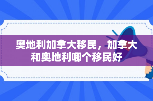 奥地利加拿大移民，加拿大和奥地利哪个移民好