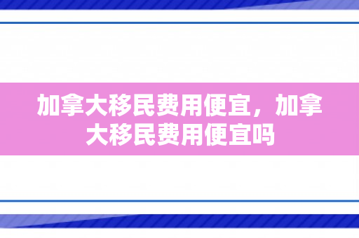 加拿大移民费用便宜，加拿大移民费用便宜吗